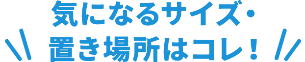 気になるサイズ・置き場所はコレ！